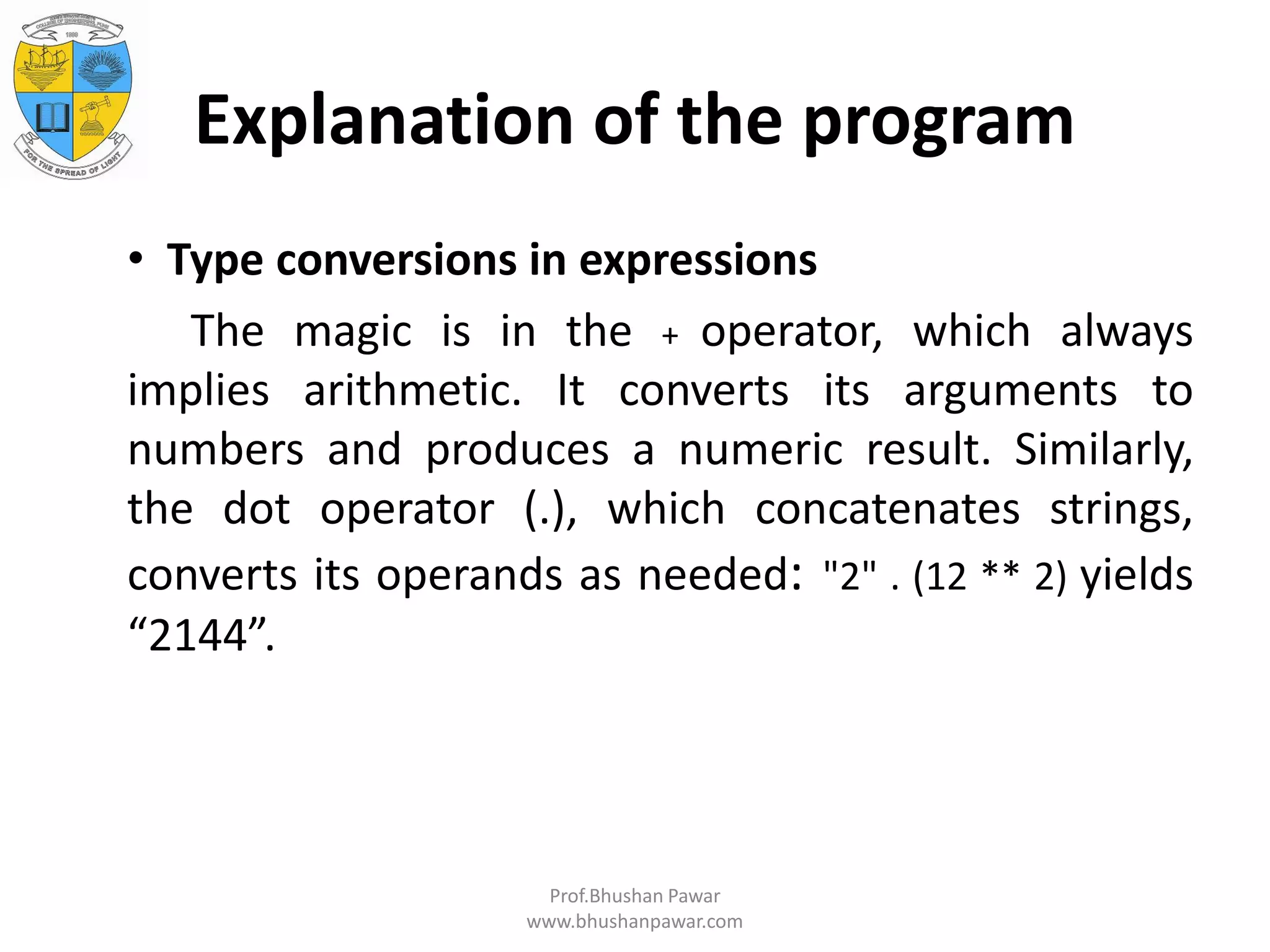 Explanation of the program • Type conversions in expressions The magic is in the + operator, which always implies arithmetic. It converts its arguments to numbers and produces a numeric result. Similarly, the dot operator (.), which concatenates strings, converts its operands as needed: "2" . (12 ** 2) yields “2144”. Prof.Bhushan Pawar www.bhushanpawar.com 