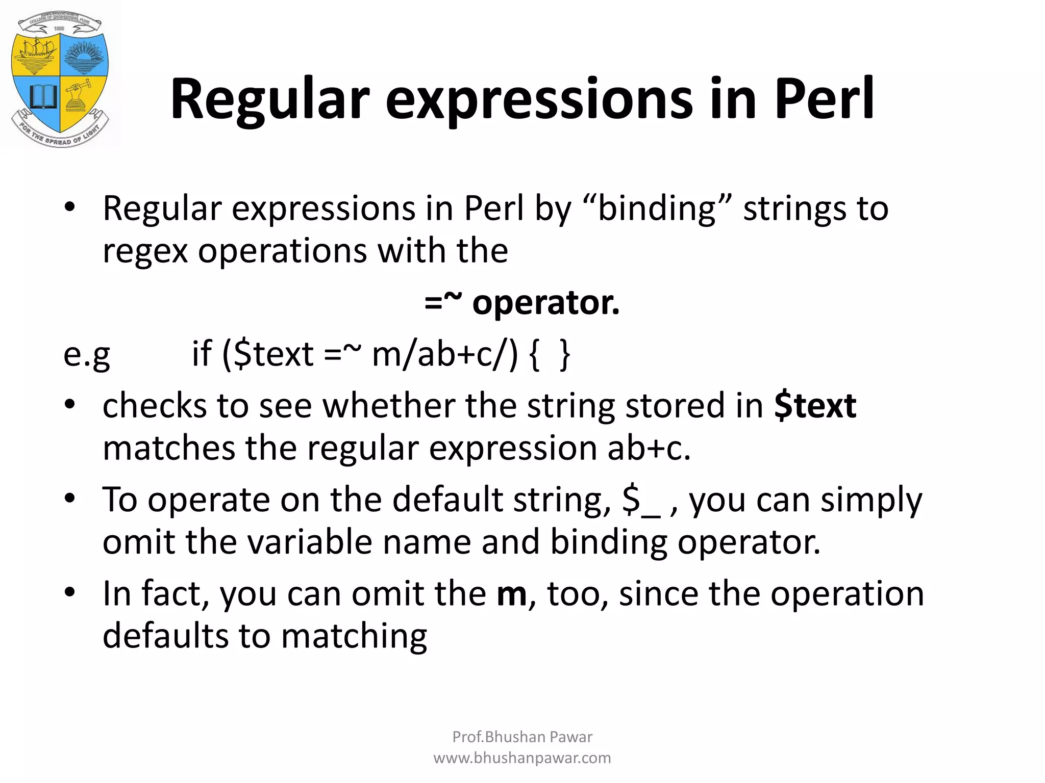 Regular expressions in Perl • Regular expressions in Perl by “binding” strings to regex operations with the =~ operator. e.g if ($text =~ m/ab+c/) { } • checks to see whether the string stored in $text matches the regular expression ab+c. • To operate on the default string, $_ , you can simply omit the variable name and binding operator. • In fact, you can omit the m, too, since the operation defaults to matching Prof.Bhushan Pawar www.bhushanpawar.com 