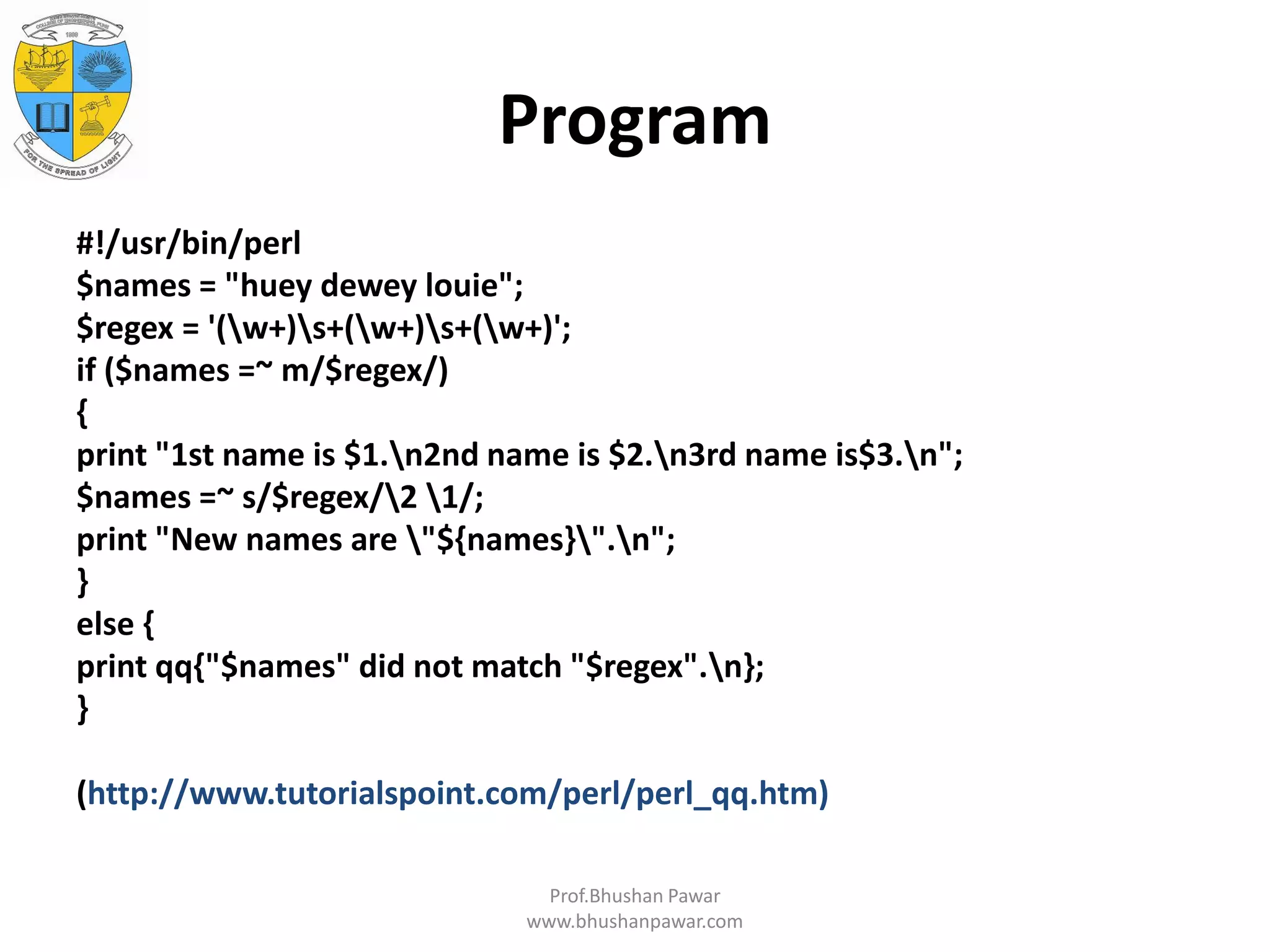 Program #!/usr/bin/perl $names = "huey dewey louie"; $regex = '(w+)s+(w+)s+(w+)'; if ($names =~ m/$regex/) { print "1st name is $1.n2nd name is $2.n3rd name is$3.n"; $names =~ s/$regex/2 1/; print "New names are "${names}".n"; } else { print qq{"$names" did not match "$regex".n}; } (http://www.tutorialspoint.com/perl/perl_qq.htm) Prof.Bhushan Pawar www.bhushanpawar.com 