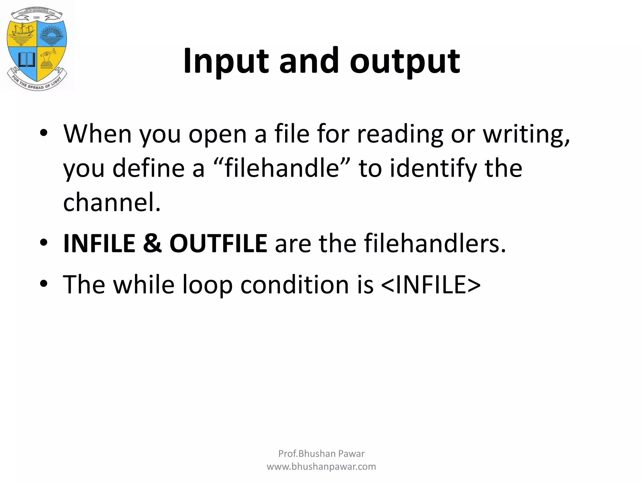 Input and output • When you open a file for reading or writing, you define a “filehandle” to identify the channel. • INFILE & OUTFILE are the filehandlers. • The while loop condition is <INFILE> Prof.Bhushan Pawar www.bhushanpawar.com 