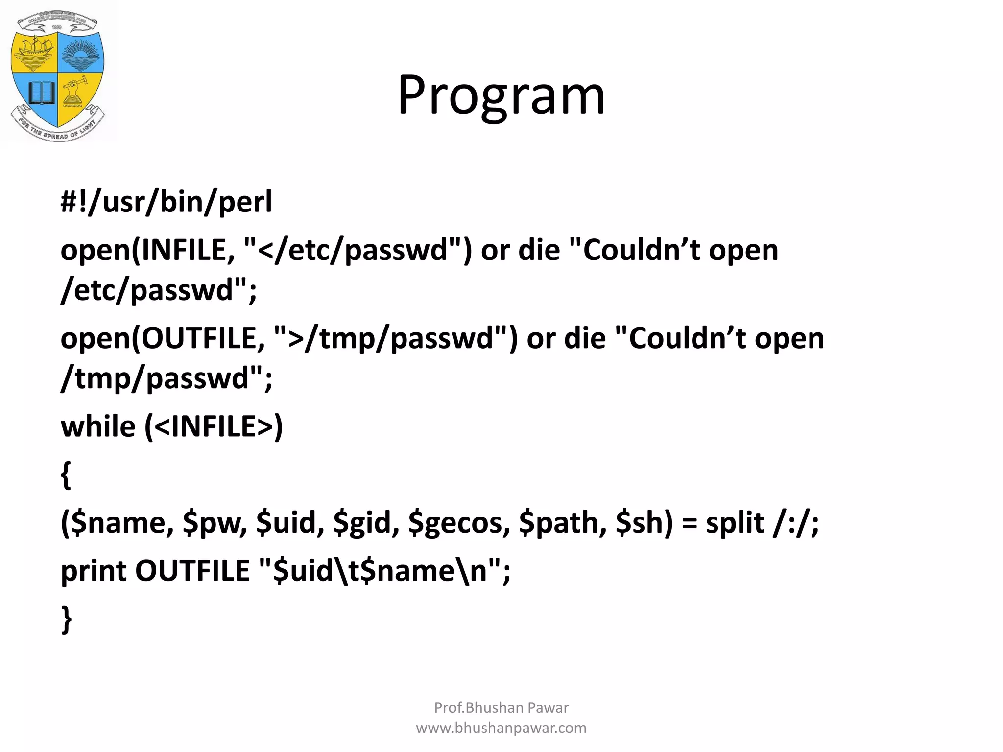 Program #!/usr/bin/perl open(INFILE, "</etc/passwd") or die "Couldn’t open /etc/passwd"; open(OUTFILE, ">/tmp/passwd") or die "Couldn’t open /tmp/passwd"; while (<INFILE>) { ($name, $pw, $uid, $gid, $gecos, $path, $sh) = split /:/; print OUTFILE "$uidt$namen"; } Prof.Bhushan Pawar www.bhushanpawar.com 