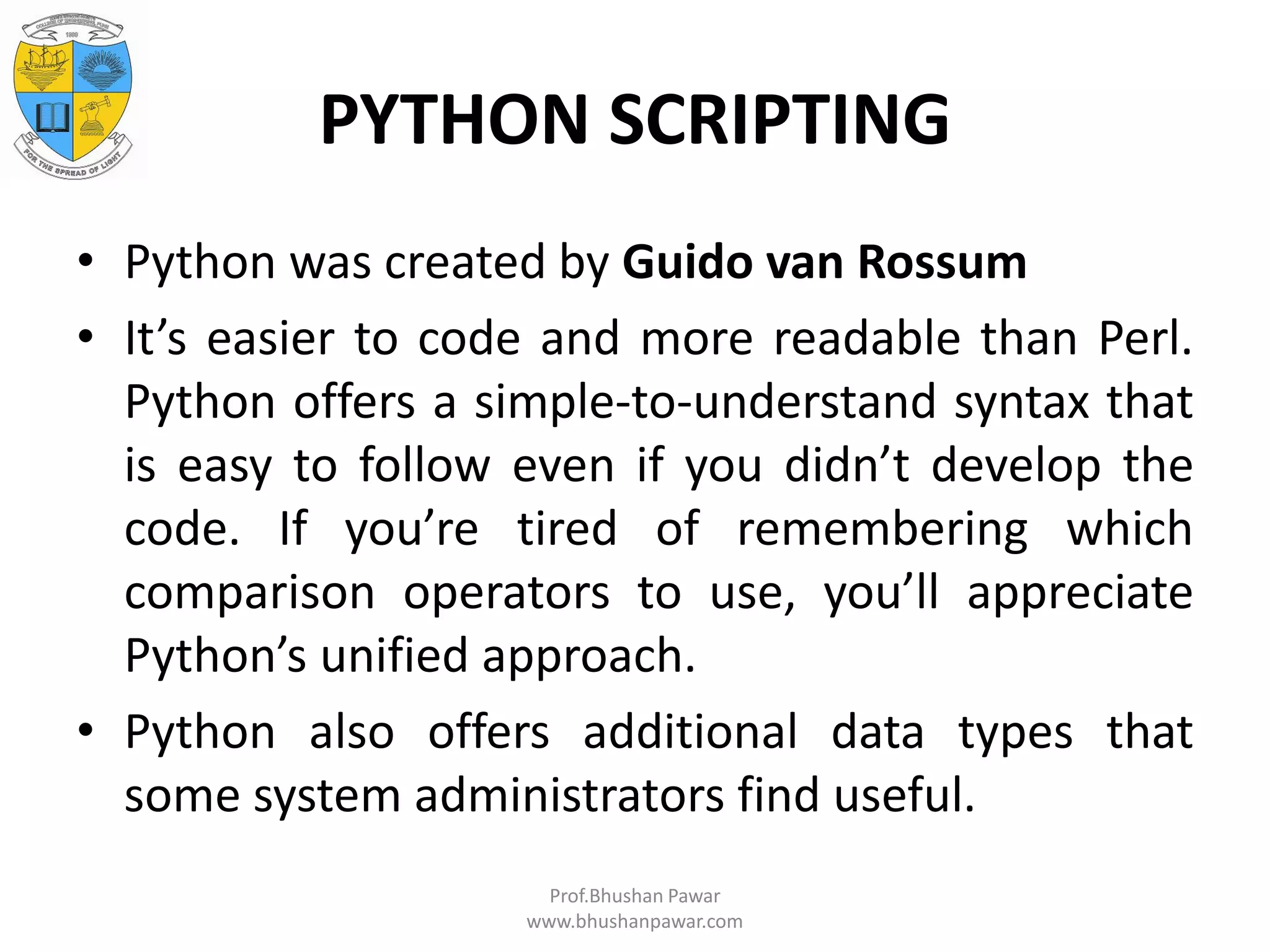 PYTHON SCRIPTING • Python was created by Guido van Rossum • It’s easier to code and more readable than Perl. Python offers a simple-to-understand syntax that is easy to follow even if you didn’t develop the code. If you’re tired of remembering which comparison operators to use, you’ll appreciate Python’s unified approach. • Python also offers additional data types that some system administrators find useful. Prof.Bhushan Pawar www.bhushanpawar.com 