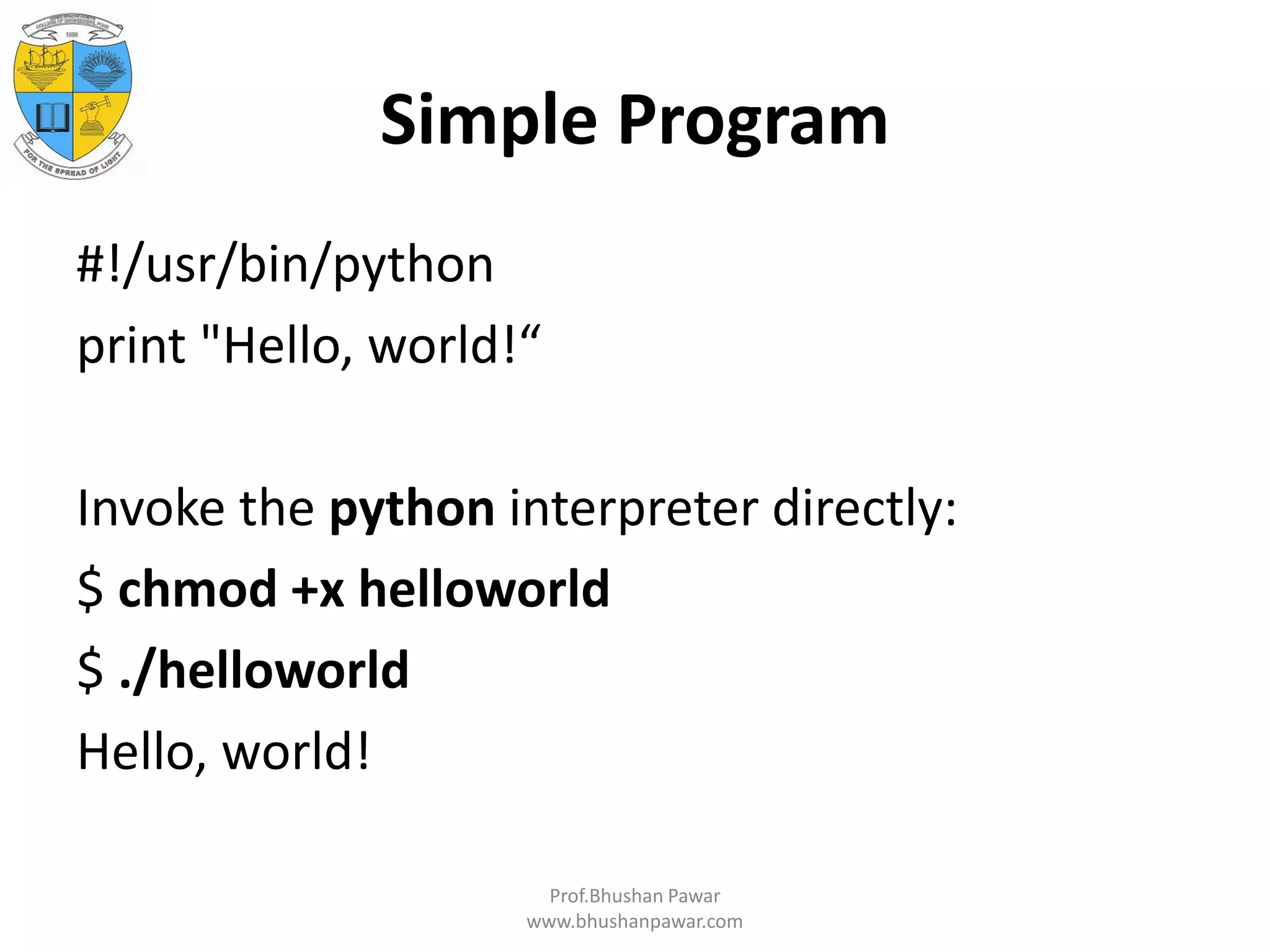 Simple Program #!/usr/bin/python print "Hello, world!“ Invoke the python interpreter directly: $ chmod +x helloworld $ ./helloworld Hello, world! Prof.Bhushan Pawar www.bhushanpawar.com 