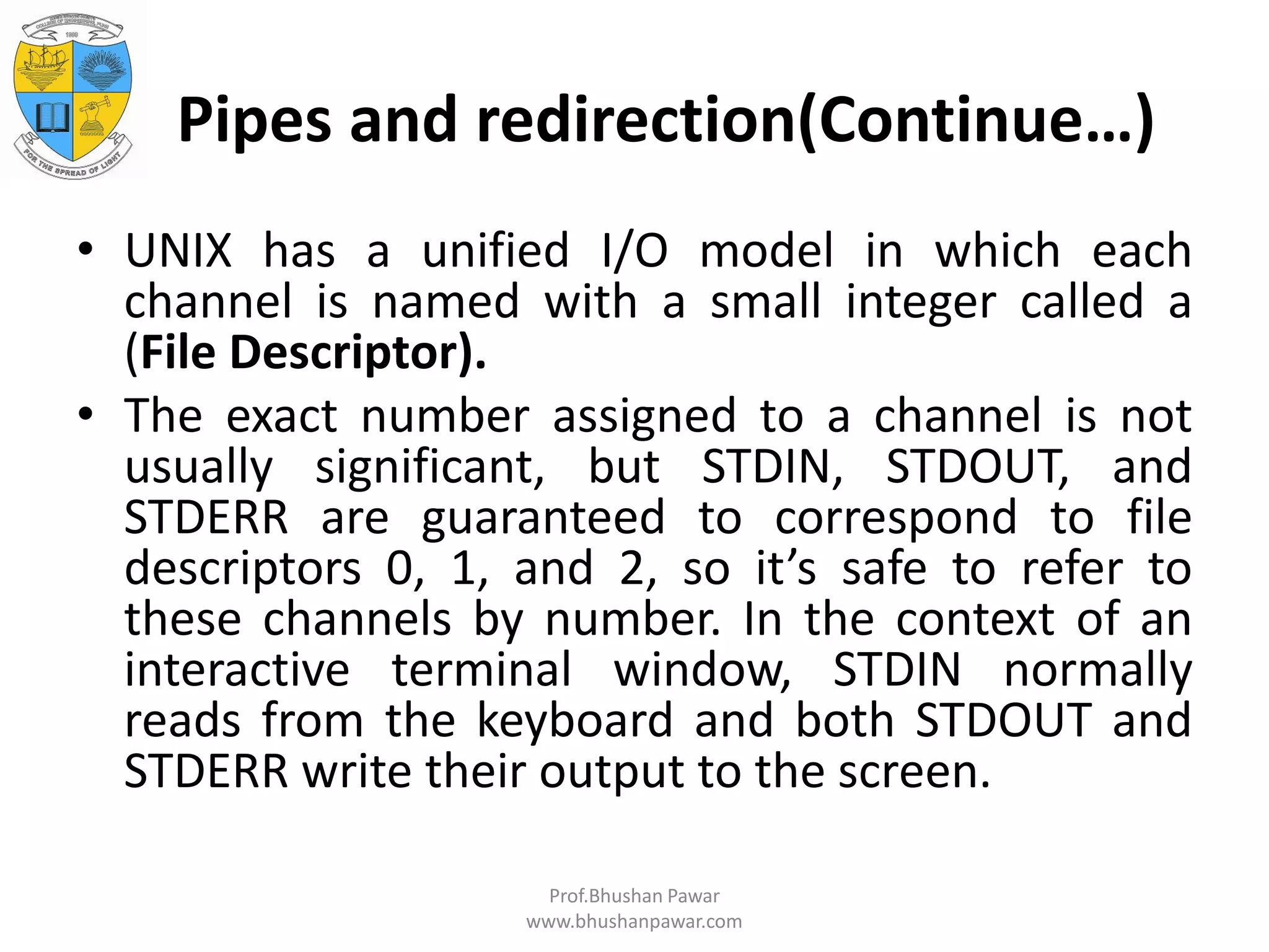 Pipes and redirection(Continue…) • UNIX has a unified I/O model in which each channel is named with a small integer called a (File Descriptor). • The exact number assigned to a channel is not usually significant, but STDIN, STDOUT, and STDERR are guaranteed to correspond to file descriptors 0, 1, and 2, so it’s safe to refer to these channels by number. In the context of an interactive terminal window, STDIN normally reads from the keyboard and both STDOUT and STDERR write their output to the screen. Prof.Bhushan Pawar www.bhushanpawar.com 