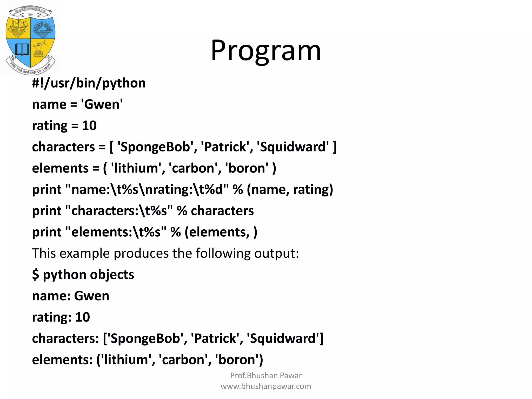 Program #!/usr/bin/python name = 'Gwen' rating = 10 characters = [ 'SpongeBob', 'Patrick', 'Squidward' ] elements = ( 'lithium', 'carbon', 'boron' ) print "name:t%snrating:t%d" % (name, rating) print "characters:t%s" % characters print "elements:t%s" % (elements, ) This example produces the following output: $ python objects name: Gwen rating: 10 characters: ['SpongeBob', 'Patrick', 'Squidward'] elements: ('lithium', 'carbon', 'boron') Prof.Bhushan Pawar www.bhushanpawar.com 