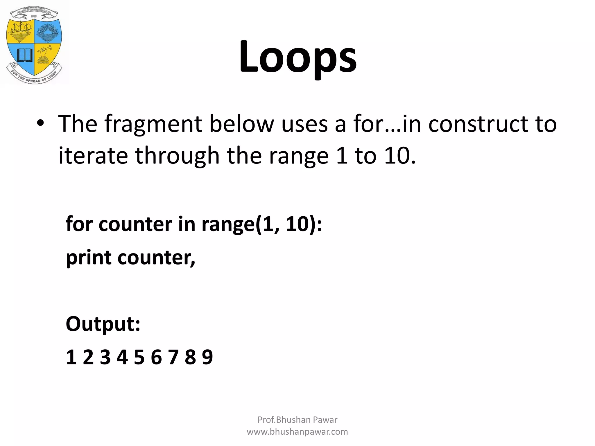 Loops • The fragment below uses a for…in construct to iterate through the range 1 to 10. for counter in range(1, 10): print counter, Output: 1 2 3 4 5 6 7 8 9 Prof.Bhushan Pawar www.bhushanpawar.com 