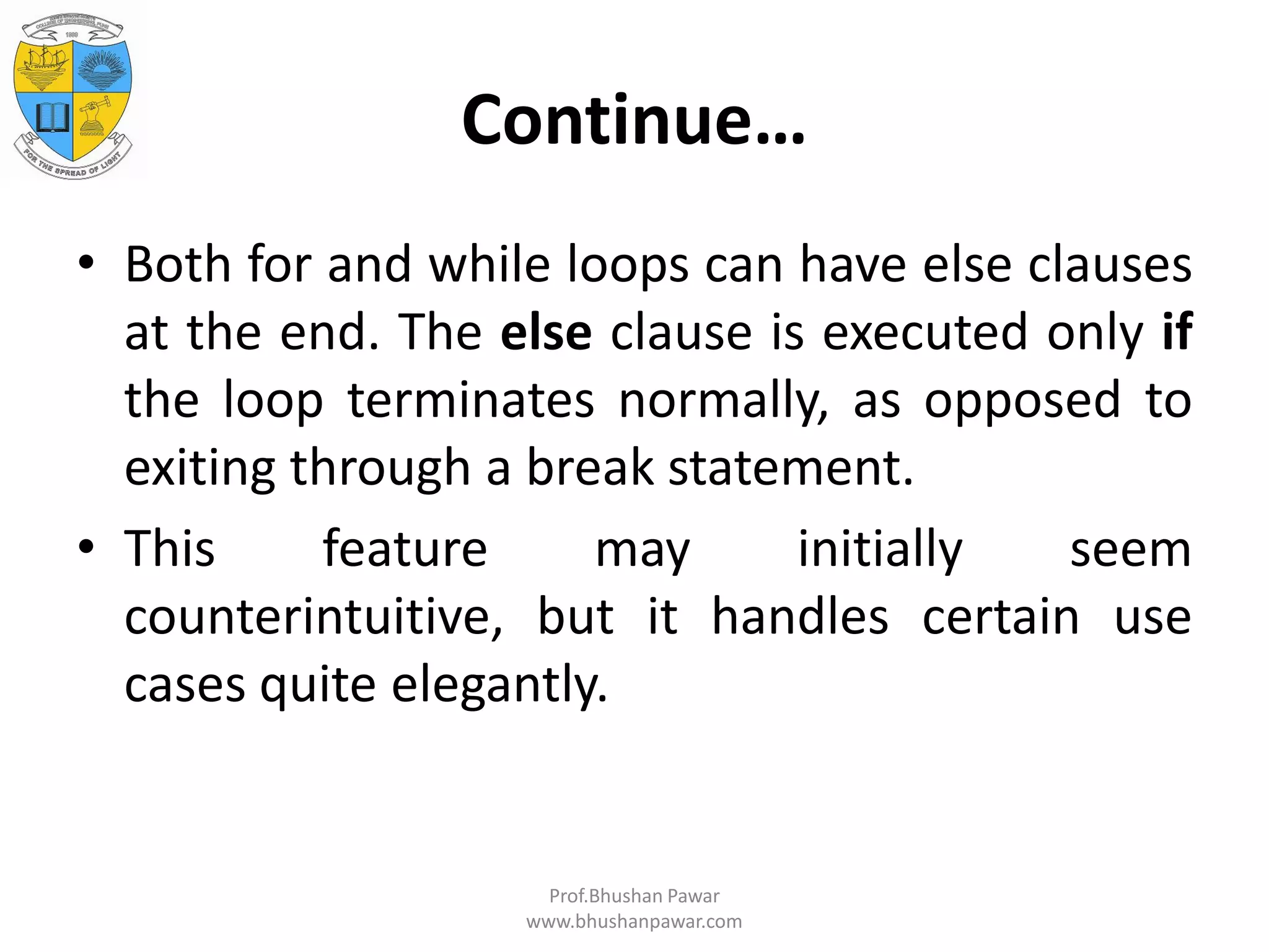 Continue… • Both for and while loops can have else clauses at the end. The else clause is executed only if the loop terminates normally, as opposed to exiting through a break statement. • This feature may initially seem counterintuitive, but it handles certain use cases quite elegantly. Prof.Bhushan Pawar www.bhushanpawar.com 