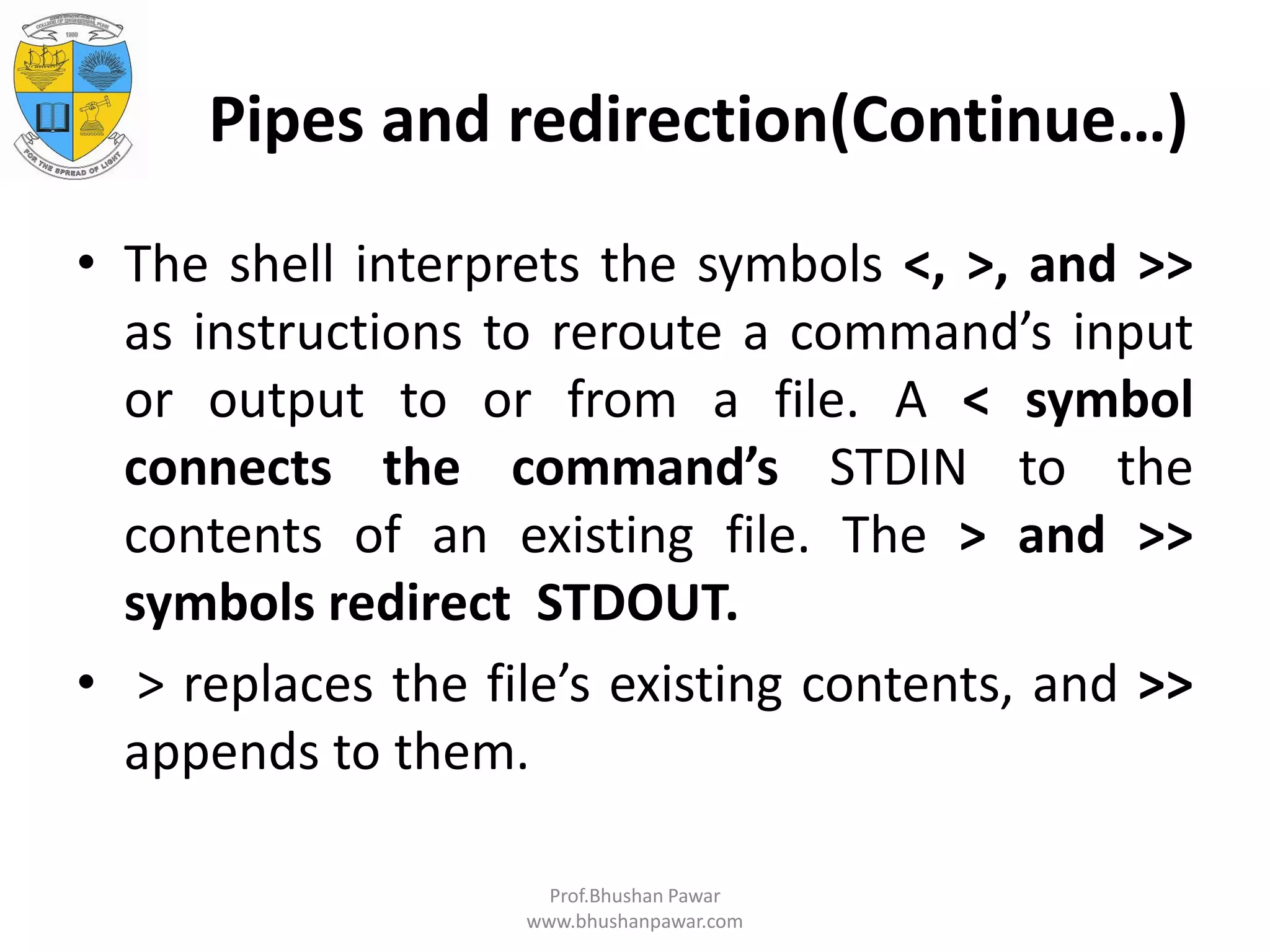 Pipes and redirection(Continue…) • The shell interprets the symbols <, >, and >> as instructions to reroute a command’s input or output to or from a file. A < symbol connects the command’s STDIN to the contents of an existing file. The > and >> symbols redirect STDOUT. • > replaces the file’s existing contents, and >> appends to them. Prof.Bhushan Pawar www.bhushanpawar.com 