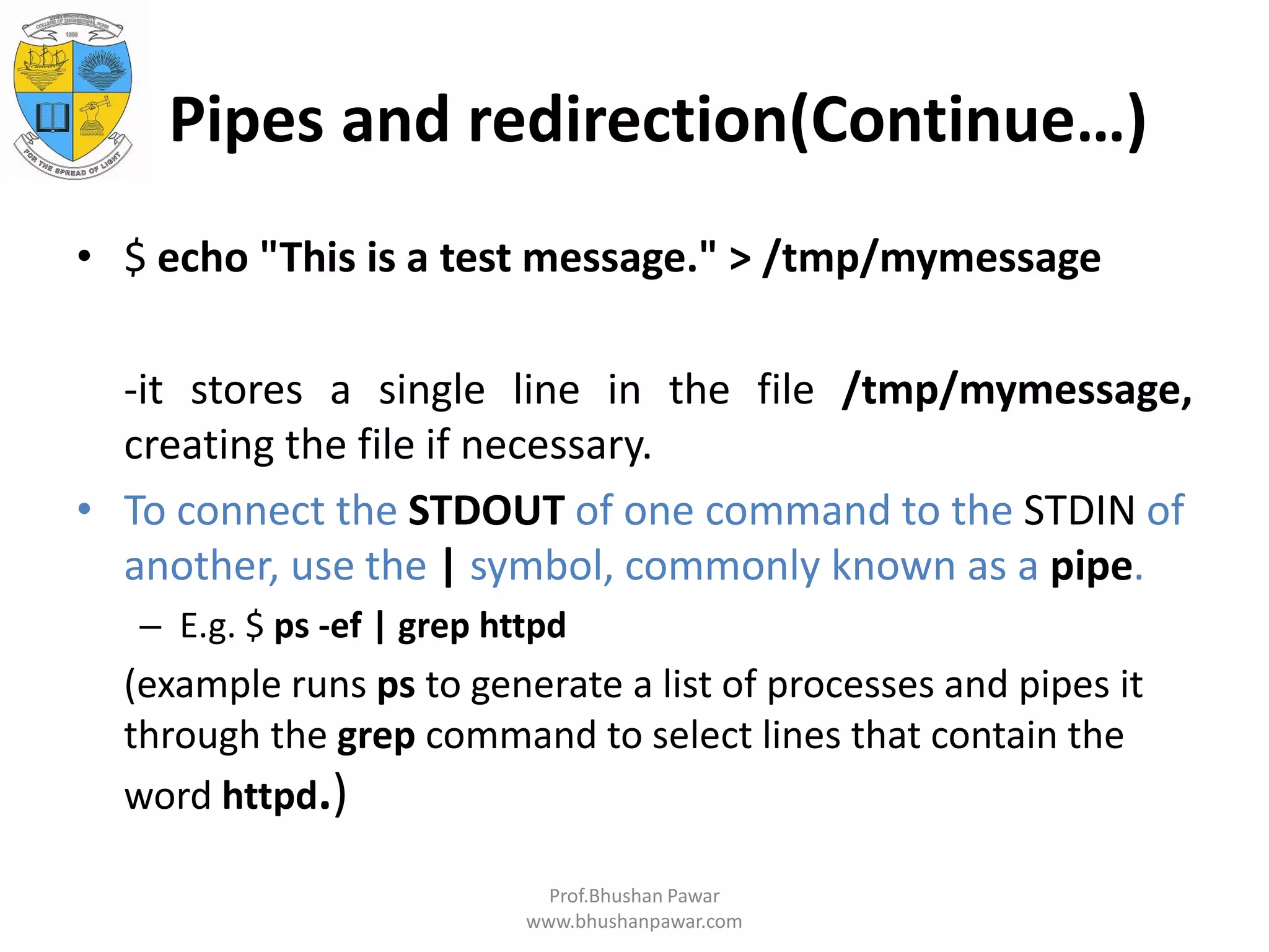 Pipes and redirection(Continue…) • $ echo "This is a test message." > /tmp/mymessage -it stores a single line in the file /tmp/mymessage, creating the file if necessary. • To connect the STDOUT of one command to the STDIN of another, use the | symbol, commonly known as a pipe. – E.g. $ ps -ef | grep httpd (example runs ps to generate a list of processes and pipes it through the grep command to select lines that contain the word httpd.) Prof.Bhushan Pawar www.bhushanpawar.com 