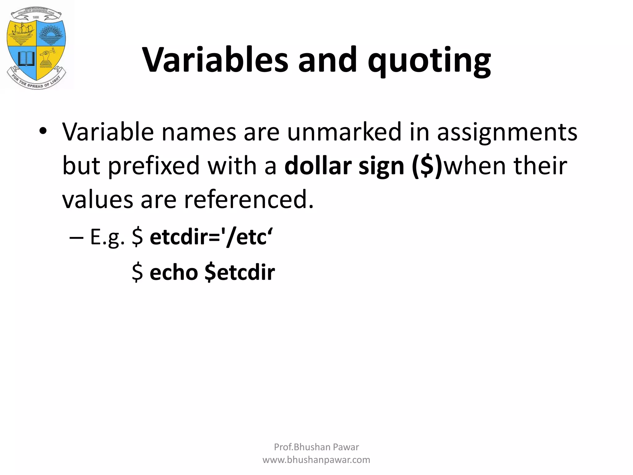 Variables and quoting • Variable names are unmarked in assignments but prefixed with a dollar sign ($)when their values are referenced. – E.g. $ etcdir='/etc‘ $ echo $etcdir Prof.Bhushan Pawar www.bhushanpawar.com 
