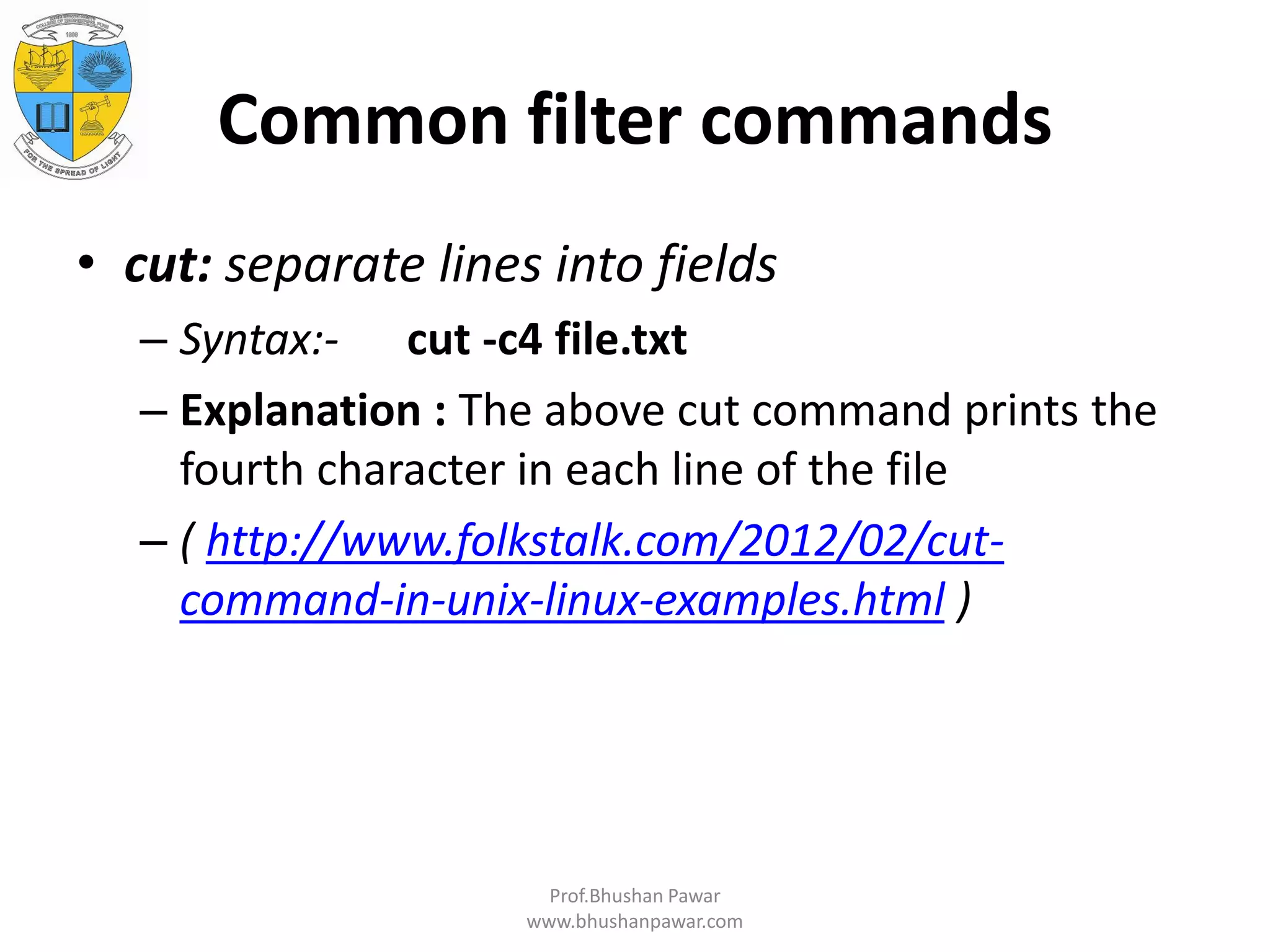 Common filter commands • cut: separate lines into fields – Syntax:- cut -c4 file.txt – Explanation : The above cut command prints the fourth character in each line of the file – ( http://www.folkstalk.com/2012/02/cut- command-in-unix-linux-examples.html ) Prof.Bhushan Pawar www.bhushanpawar.com 