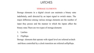 LATCHES
STORAGE ELEMENTS
Storage elements in a digital circuit can maintain a binary state
indefinitely, until directed by an input signal to switch states. The
major difference among various storage elements are the number of
input they posses and the manner in which the inputs affect the
binary state.There are two types of storage elements
1. Latches
2. Flipflops
Storage elements that operate with signal level are referred aslatch
and those controlled by a clock transition are referred asflipflops.
 