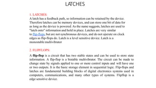 LATCHES
1. LATCHES:
A latch has a feedback path, so information can be retained by the device.
Therefore latches can be memory devices, and can store one bit of data for
as long as the device is powered. As the name suggests, latches are used to
"latch onto" information and hold in place. Latches are very similar
to flip-flops, but are not synchronous devices, and do not operate on clock
edges as flip-flops do. Latch is a level sensitive device. Latch is a
monostable multivibrator
2. FLIPFLOPS:
A flip-flop is a circuit that has two stable states and can be used to store state
information. A flip-flop is a bistable multivibrator. The circuit can be made to
change state by signals applied to one or more control inputs and will have one
or two outputs. It is the basic storage element in sequential logic. Flip-flops and
latches are fundamental building blocks of digital electronics systems used in
computers, communications, and many other types of systems. Flipflop is a
edge sensitive device.
 