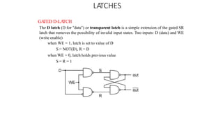 LATCHES
GA
TED D-LA
TCH
The D latch (D for "data") or transparent latch is a simple extension of the gated SR
latch that removes the possibility of invalid input states. Two inputs: D (data) and WE
(write enable)
when WE = 1, latch is set to value of D
S = NOT(D), R = D
when WE = 0, latch holds previous value
S = R = 1
 