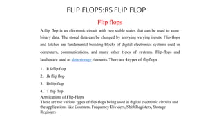 FLIP FLOPS:RS FLIP FLOP
Flip flops
A flip flop is an electronic circuit with two stable states that can be used to store
binary data. The stored data can be changed by applying varying inputs. Flip-flops
and latches are fundamental building blocks of digital electronics systems used in
computers, communications, and many other types of systems. Flip-flops and
latches are used as data storage elements. There are 4 types of flipflops
1. RS flip flop
2. Jk flip flop
3. D flip flop
4. T flip flop
Applications of Flip-Flops
These are the various types of flip-flops being used in digital electronic circuits and
the applications like Counters, Frequency Dividers, Shift Registers, Storage
Registers
 