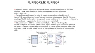 FLIPFLOPS:JK FLIPFLOP
Both the S and the R inputs of the previous SR bistable have now been replaced by two inputs
called the J and K inputs, respectively after its inventorJack Kilby. Then thisequates
to: J = S and K = R.
The two 2-inputAND gates of the gated SR bistable have now been replaced by two 3-
input NAND gates with the third input of each gate connected to the outputs at Q and Q. This cross
coupling of the SR flip-flop allows the previously invalid condition of S = ―1‖and R = ―1‖state to be
used to produce a ―toggle action‖ as the two inputsare now interlocked.
If the circuit is now ―SET‖ the J input is inhibited by the ―0‖status of Q throughthe
lower NAND gate. If the circuit is ―RESET‖ the K input is inhibited by the ―0‖status of Q through
the upper NAND gate.As Q and Q are always different we can use them to control the input.When
both inputs J and K are equal to logic ―1‖,the JK flip flop toggles as shown in the following truth
table.
 