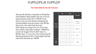FLIPFLOPS:JK FLIPFLOP
The Truth T
able for the JK Function
Then the JK flip-flop is basically an SR flip flop
with feedback which enables only one of its two
input terminals, either SET or RESET to be
active at any one time thereby eliminating the
invalid condition seen previously in the SR flip
flop circuit. Also when both the J and
the K inputs are at logic level ―
1‖ at the same
time, and the clock input is pulsed ―HIGH‖,the
circuit will ―
toggle‖ from its SET state to a
RESET state, or visa-versa. This results in the JK
flip flop acting more like a T-type toggle flip-flop
when both terminals are―HIGH‖.
 