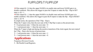 FLIPFLOPS:T FLIPFLOP
If the output Q = 0, then the upper NAND is in enable state and lower NAND gate is in
disable condition. This allows the trigger to pass the S inputs to make the flip – flop in SET
state i.e. Q = 1.
If the output Q = 1, then the upper NAND is in disable state and lower NAND gate is in
enable condition. This allows the trigger to pass the R inputs to make the flip – flop in RESET
state i.e. Q =0.
In simple terms, the operation of the T flip – flop is
When the T input is low, then the next sate of the T flip flop is same as the present state.
T = 0 and present state = 0 then the next state = 0
T = 1 and present state = 1 then the next state = 1
When the T input is high and during the positive transition of the clock signal, the next stateof
the T flip – flop is the inverse of presentstate.
T = 1 and present state = 0 then the next state = 1
T = 1 and present state = 1 then the next state = 0
Applications
Frequency Division Circuits.
2 – Bit Parallel Load Registers.
 