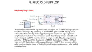 FLIPFLOPS:D FLIPFLOP
D-type Flip-Flop Circuit
Weremember that a simple SR flip-flop requires two inputs, one to ―SET‖ the output and one
to ―RESET‖ the output. By connecting an inverter (NOT gate) to the SR flip-flop we can
―SET‖and ―RESET‖the flip-flop using just one input as now the two input signals are
complements of each other. This complement avoids the ambiguity inherent in the SR latch
when both inputs are LOW, since that state is no longer possible. Thus this single input is
called the ―DA
T
A‖input. If this data input is held HIGH the flip flop would be ―SET‖and
when it is LOW the flip flop would change and become ―RESET‖. However, this would be
rather pointless since the output of the flip flop would always change on every pulse applied
to this data input.
 