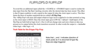 FLIPFLOPS:D FLIPFLOP
To avoid this an additional input called the ―CLOCK‖ or ―ENABLE‖ input is used to isolate the
data input from the flip flop’s latching circuitry after the desired data has been stored. The effect
is that D input condition is only copied to the output Q when the clock input is active. This then
forms the basis of another sequential device called a D Flip Flop.
The ―
Dflip flop‖ will store and output whatever logic level is applied to its data terminal so long
as the clock input is HIGH. Once the clock input goes LOW the ―set‖and ―reset‖inputs of the
flip-flop are both held at logic level ―1‖so it will not change state and store whatever data was
present on its output before the clock transition occurred. In other words the output is ―latched‖at
either logic ―0‖or logic ―1‖.
Truth Table for the D-type Flip Flop
Note that: ↓ and ↑ indicates direction of
clock pulse as it is assumed D-type flip
flops are edge triggered
 