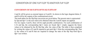 CONVERTION OF ONE FLIP FLOP TO ANOTHER FLIP FLOP
CONVERTION OF SR FLIPFLOPTO JK FLIPFLOP
J and K will be given as external inputs to S and R. As shown in the logic diagram below, S
and R will be the outputs of the combinationalcircuit.
The truth tables for the flip flop conversion are given below. The present state is represented
by Qp and Qp+1 is the next state to be obtained when the J and K inputs are applied.
For two inputs J and K, there will be eight possible combinations. For each combination of
J, K and Qp, the corresponding Qp+1 states are found. Qp+1 simply suggests the future
values to be obtained by the JK flip flop after the value of Qp. The table is then completed
by writing the values of S and R required to get each Qp+1 from the corresponding Qp. That
is, the values of S and R that are required to change the state of the flip flop from Qp to
Qp+1 are written.
 