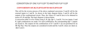 CONVERTION OF ONE FLIP FLOP TO ANOTHER FLIP FLOP
CONVERTION OF JK FLIPFLOPTO SR FLIPFLOP
This will be the reverse process of the above explained conversion. S and R will be the
external inputs to J and K. As shown in the logic diagram below, J and K will be the
outputs of the combinational circuit. Thus, the values of J and K have to be obtained in
terms of S, R and Qp. The logic diagram is shown below.
A conversion table is to be written using S, R, Qp, Qp+1, J and K. For two inputs, S and
R, eight combinations are made. For each combination, the corresponding Qp+1 outputs
are found ut. The outputs for the combinations of S=1 and R=1 are not permitted for an
SR flip flop. Thus the outputs are considered invalid and the J and K values are taken as
―
don’t cares‖.
 