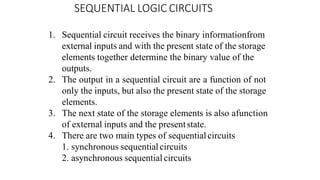 SEQUENTIAL LOGIC CIRCUITS
1. Sequential circuit receives the binary informationfrom
external inputs and with the present state of the storage
elements together determine the binary value of the
outputs.
2. The output in a sequential circuit are a function of not
only the inputs, but also the present state of the storage
elements.
3. The next state of the storage elements is also afunction
of external inputs and the presentstate.
4. There are two main types of sequentialcircuits
1. synchronous sequential circuits
2. asynchronous sequential circuits
 