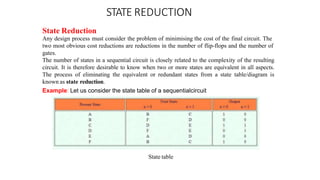 STATE REDUCTION
State Reduction
Any design process must consider the problem of minimising the cost of the final circuit. The
two most obvious cost reductions are reductions in the number of flip-flops and the number of
gates.
The number of states in a sequential circuit is closely related to the complexity of the resulting
circuit. It is therefore desirable to know when two or more states are equivalent in all aspects.
The process of eliminating the equivalent or redundant states from a state table/diagram is
known as state reduction.
Example: Let us consider the state table of a sequentialcircuit
State table
 