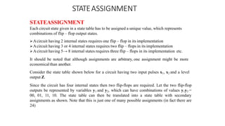 STATEASSIGNMENT
STATEASSIGNMENT
Each circuit state given in a state table has to be assigned a unique value, which represents
combinations of flip – flop output states.
Acircuit having 2 internal states requires one flip – flop in its implementation
Acircuit having 3 or 4 internal states requires two flip – flops in its implementation
Acircuit having 5→ 8 internal states requires three flip – flops in its implementation etc.
It should be noted that although assignments are arbitrary, one assignment might be more
economical than another.
Consider the state table shown below for a circuit having two input pulses x1, x2 and a level
output Z.
Since the circuit has four internal states then two flip-flops are required. Let the two flip-flop
outputs be represented by variables y1 and y2, which can have combinations of values y1y2 =
00, 01, 11, 10. The state table can then be translated into a state table with secondary
assignments as shown. Note that this is just one of many possible assignments (in fact there are
24)
 