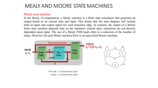 MEALY AND MOORE STATEMACHINES
Mealy state machine
In the theory of computation, a Mealy machine is a finite state transducer that generates an
output based on its current state and input. This means that the state diagram will include
both an input and output signal for each transition edge. In contrast, the output of a Moore
finite state machine depends only on the machine's current state; transitions are not directly
dependent upon input. The use of a Mealy FSM leads often to a reduction of the number of
states. However, for each Mealy machine there is an equivalent Moore machine.
 