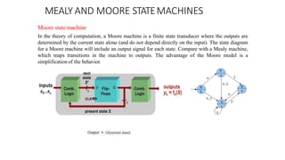 MEALY AND MOORE STATEMACHINES
Moore state machine
In the theory of computation, a Moore machine is a finite state transducer where the outputs are
determined by the current state alone (and do not depend directly on the input). The state diagram
for a Moore machine will include an output signal for each state. Compare with a Mealy machine,
which maps transitions in the machine to outputs. The advantage of the Moore model is a
simplification of the behavior.
 