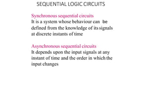 Synchronous sequential circuits
It is a system whose behaviour can be
defined from the knowledge of itssignals
at discrete instants of time
Asynchronous sequential circuits
It depends upon the input signals at any
instant of time and the order in which the
input changes
SEQUENTIAL LOGIC CIRCUITS
 