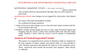 SYNCHRONOUSAND ASYNCHRONOUS SEQUENTIAL CIRCUITS
synchronous sequential circuits a clock signal consisting of
pulses, controls the
state variables which are represented by flip-flops. they are said to operatein
pulse mode.
asynchronous circuits state changes are not triggered by clock pulses. they depend
on
the values of the input and feedback variables.
two conditions for proper operation:
1.-inputs to the circuit must change one at a time and must remain constant until the
circuit reaches stable state.
2.-feedback variables should change also one at a time. when all internal signals stop
changing, then the circuit is said to have reached stable state when the inputs
satisfy condition 1 above, then the circuit is said to operate in fundamental
mode.
Analysis of Clocked Sequential Circuits
The analysis of a sequential circuit consists of obtaining a table or a diagram for
the time sequence of inputs, outputs, and internal states. It is also possible to
write Boolean expressions that describe the behavior of the sequential circuit.
These expressions must include the necessary time sequence, either directly
or indirectly.
 