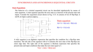 SYNCHRONOUS AND ASYNCHRONOUS SEQUENTIAL CIRCUITS
State Equations
The behavior of a clocked sequential circuit can be described algebraically by means of
state equations. A state equation specifies the next state as a function of the present state and
inputs. Consider the sequential circuit shown in Fig. 5-15. It consists of two D flip-flops A
and B, an input x and an output y.
State equation
A(t+1) =A(t) x(t) + B(t) x(t)
B(t+1) =A`(t) x(t)
A state equation is an algebraic expression that specifies the condition for a flip-flop state
transition. The left side of the equation with (t+1) denotes the next state of the flip-flop one
clock edge later. The right side of the equation is Boolean expression that specifies the
present state and input conditions that make the next state equal to 1.
Y(t) = (A(t) + B(t)) x(t)`
 