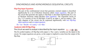 SYNCHRONOUS AND ASYNCHRONOUS SEQUENTIAL CIRCUITS
Flip-Flop Input Equations
The part of the combinational circuit that generates external outputs is descirbed
algebraically by a set of Boolean functions called output equations. The part of
the circuit that generates the inputs to flip-flops is described algebraically by a set
of Boolean functions called flip-flop input equations. The sequential circuit of
Fig. 5-15 consists of two D flip-flops A and B, an input x, and an output y. The
logic diagram of the circuit can be expressed algebraically with two flip-flop
input equations and an output equation:
DA=Ax + Bx,DB =A`x and y = (A+B)x`
Analysis with D Flip-Flop
The circuit we want to analyze is described by the input equation
The DA symbol implies a D flip-flop with output A. The x and y variables are the inputs to the
circuit. No output equations are given, so the output is implied to come from the output of the
flip-flop.
 