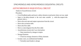 SYNCHRONOUS AND ASYNCHRONOUS SEQUENTIAL CIRCUITS
ASYNCHRONOUS SEQUENTIAL CIRCUIT
Analysis of asynchronous circuits
Procedure:
– Cut all feedback paths and insert a delay element at each point where cut was made
– Input to the delay element is the next state variable yi while the output is the
present value yi .
– Derive the next-sate and output expressions from the circuit
– Derive the excitation table
– Derive the flow table
– Derive a state-diagram from the flow table
– Asynchronous circuits don’t use clock pulses
• State transitions by changes in inputs
– Storage Elements:
• Clock less storage elements or Delay elements
– In many cases, as combinational feedback
• Normally much harder to design
 