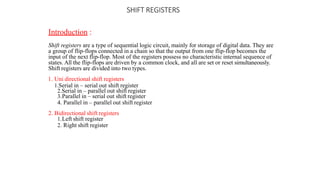 SHIFT REGISTERS
Introduction :
Shift registers are a type of sequential logic circuit, mainly for storage of digital data. They are
a group of flip-flops connected in a chain so that the output from one flip-flop becomes the
input of the next flip-flop. Most of the registers possess no characteristic internal sequence of
states. All the flip-flops are driven by a common clock, and all are set or reset simultaneously.
Shift registers are divided into two types.
1. Uni directional shift registers
1.Serial in – serial out shift register
2.Serial in – parallel out shift register
3.Parallel in – serial out shift register
4. Parallel in – parallel out shift register
2. Bidirectional shift registers
1.Left shift register
2. Right shift register
 