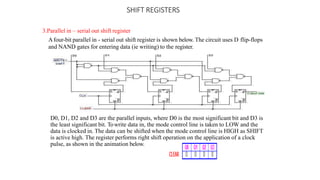 SHIFT REGISTERS
3.Parallel in – serial out shift register
Afour-bit parallel in - serial out shift register is shown below. The circuit uses D flip-flops
and NAND gates for entering data (ie writing) to the register.
D0, D1, D2 and D3 are the parallel inputs, where D0 is the most significant bit and D3 is
the least significant bit. Towrite data in, the mode control line is taken to LOW and the
data is clocked in. The data can be shifted when the mode control line is HIGH as SHIFT
is active high. The register performs right shift operation on the application of a clock
pulse, as shown in the animation below.
 