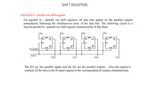 SHIFT REGISTERS
4.Parallel in –parallel out shift register
For parallel in - parallel out shift registers, all data bits appear on the parallel outputs
immediately following the simultaneous entry of the data bits. The following circuit is a
four-bit parallel in - parallel out shift register constructed by D flip-flops.
The D's are the parallel inputs and the Q's are the parallel outputs. Once the registeris
clocked, all the data at the D inputs appear at the corresponding Q outputs simultaneously.
 