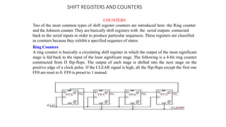 SHIFT REGISTERS AND COUNTERS
COUNTERS
Two of the most common types of shift register counters are introduced here: the Ring counter
and the Johnson counter. They are basically shift registers with the serial outputs connected
back to the serial inputs in order to produce particular sequences. These registers are classified
as counters because they exhibit a specified sequence of states.
Ring Counters
A ring counter is basically a circulating shift register in which the output of the most significant
stage is fed back to the input of the least significant stage. The following is a 4-bit ring counter
constructed from D flip-flops. The output of each stage is shifted into the next stage on the
positive edge of a clock pulse. If the CLEAR signal is high, all the flip-flops except the first one
FF0 are reset to 0. FF0 is preset to 1 instead.
 