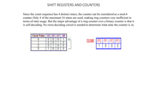 SHIFT REGISTERS AND COUNTERS
Since the count sequence has 4 distinct states, the counter can be considered as a mod-4
counter. Only 4 of the maximum 16 states are used, making ring counters very inefficient in
terms of state usage. But the major advantage of a ring counter over a binary counter is that it
is self-decoding. No extra decoding circuit is needed to determine what state the counter is in.
 