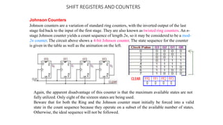 SHIFT REGISTERS AND COUNTERS
Johnson Counters
Johnson counters are a variation of standard ring counters, with the inverted output of the last
stage fed back to the input of the first stage. They are also known as twisted ring counters. An n-
stage Johnson counter yields a count sequence of length 2n, so it may be considered to be a mod-
2n counter. The circuit above shows a 4-bit Johnson counter. The state sequence for the counter
is given in the table as well as the animation on the left.
Again, the apparent disadvantage of this counter is that the maximum available states are not
fully utilized. Only eight of the sixteen states are being used.
Beware that for both the Ring and the Johnson counter must initially be forced into a valid
state in the count sequence because they operate on a subset of the available number of states.
Otherwise, the ideal sequence will not be followed.
 