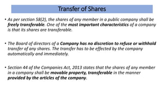 Transfer of Shares
• As per section 58(2), the shares of any member in a public company shall be
freely transferable. One of the most important characteristics of a company
is that its shares are transferable.
• The Board of directors of a Company has no discretion to refuse or withhold
transfer of any shares. The transfer has to be effected by the company
automatically and immediately.
• Section 44 of the Companies Act, 2013 states that the shares of any member
in a company shall be movable property, transferable in the manner
provided by the articles of the company.
 