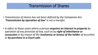 Transmission of Shares
• Transmission of shares has not been defined by the Companies Act.
‘Transmission by operation of law’ is not a transfer.
• It refers to those cases where a person acquires an interest in property by
operation of any provision of law, such as by right of inheritance or
succession or by reason of the insolvency or lunacy of the holder of securities
or by purchase in a Court-sale.
 