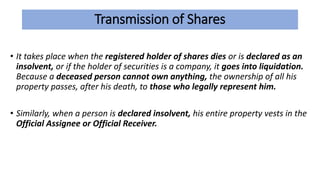 Transmission of Shares
• It takes place when the registered holder of shares dies or is declared as an
insolvent, or if the holder of securities is a company, it goes into liquidation.
Because a deceased person cannot own anything, the ownership of all his
property passes, after his death, to those who legally represent him.
• Similarly, when a person is declared insolvent, his entire property vests in the
Official Assignee or Official Receiver.
 