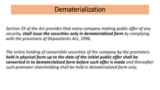 Dematerialization
Section 29 of the Act provides that every company making public offer of any
security, shall issue the securities only in dematerialized form by complying
with the provisions of Depositories Act, 1996.
The entire holding of convertible securities of the company by the promoters
held in physical form up to the date of the initial public offer shall be
converted in to dematerialized form before such offer is made and thereafter
such promoter shareholding shall be held in dematerialized form only.
 
