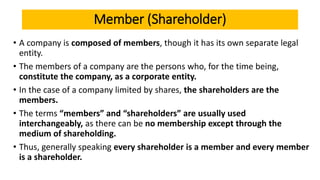 Member (Shareholder)
• A company is composed of members, though it has its own separate legal
entity.
• The members of a company are the persons who, for the time being,
constitute the company, as a corporate entity.
• In the case of a company limited by shares, the shareholders are the
members.
• The terms “members” and “shareholders” are usually used
interchangeably, as there can be no membership except through the
medium of shareholding.
• Thus, generally speaking every shareholder is a member and every member
is a shareholder.
 