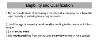 Eligibility and Qualification
• The person desirous of becoming a member of a company must have the
legal capacity of entering into an agreement –
(i) is of the age of majority (adulthood) according to the law to which he is
subject
(ii) is of sound mind
(iii) is not disqualified from contracting by any law to which he is subject
 