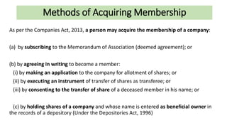Methods of Acquiring Membership
As per the Companies Act, 2013, a person may acquire the membership of a company:
(a) by subscribing to the Memorandum of Association (deemed agreement); or
(b) by agreeing in writing to become a member:
(i) by making an application to the company for allotment of shares; or
(ii) by executing an instrument of transfer of shares as transferee; or
(iii) by consenting to the transfer of share of a deceased member in his name; or
(c) by holding shares of a company and whose name is entered as beneficial owner in
the records of a depository (Under the Depositories Act, 1996)
 