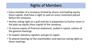 Rights of Members
• Every member of a company limited by shares and holding equity
share capital, shall have a right to vote on every resolution placed
before the company.
• His/her voting right on a poll shall be in proportion to his/her share in
the paid-up equity share capital of the company.
• To receive copies of financial statement, auditor’s report, notices of
the general meetings
• To inspect statutory registers and get its copies
• To attend meetings of the shareholders and exercise voting rights at
these meetings
 
